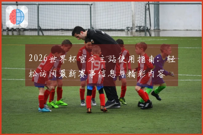 2026世界杯官方主站使用指南：轻松访问最新赛事信息与精彩内容
